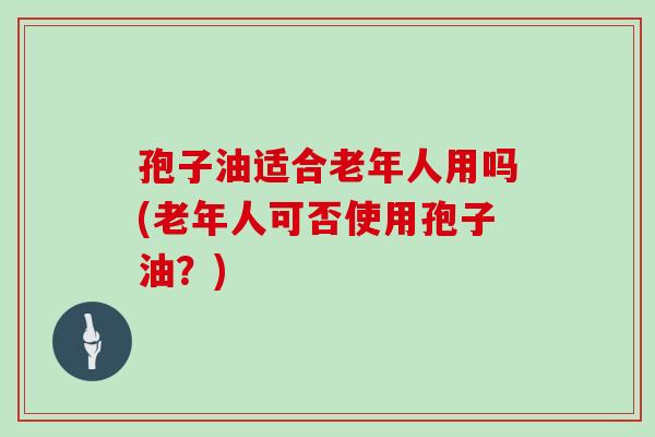 孢子油适合老年人用吗(老年人可否使用孢子油？)
