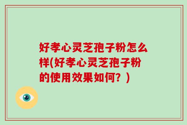 好孝心灵芝孢子粉怎么样(好孝心灵芝孢子粉的使用效果如何？)