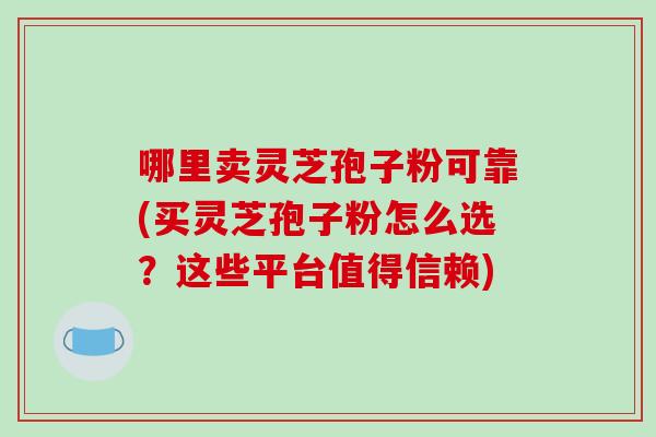 哪里卖灵芝孢子粉可靠(买灵芝孢子粉怎么选？这些平台值得信赖)