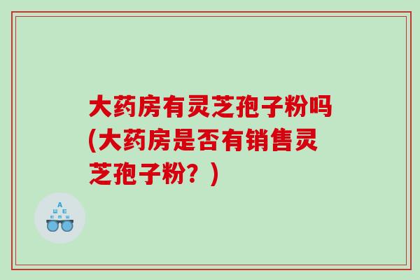 大药房有灵芝孢子粉吗(大药房是否有销售灵芝孢子粉？)