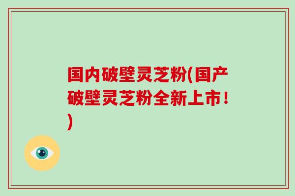 国内破壁灵芝粉(国产破壁灵芝粉全新上市！)