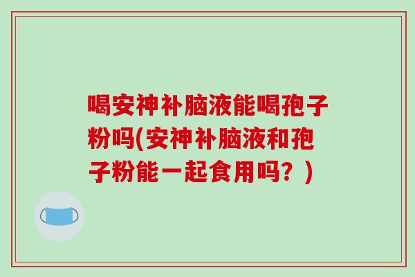 喝安神补脑液能喝孢子粉吗(安神补脑液和孢子粉能一起食用吗？)