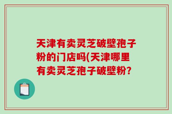 天津有卖灵芝破壁孢子粉的门店吗(天津哪里有卖灵芝孢子破壁粉？