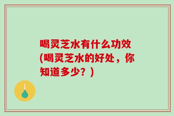 喝灵芝水有什么功效 (喝灵芝水的好处，你知道多少？)