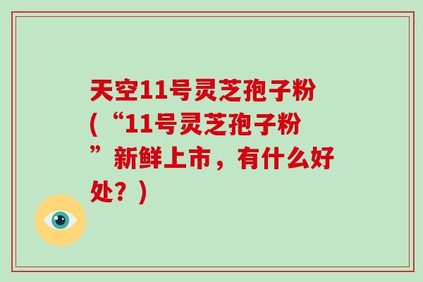 天空11号灵芝孢子粉(“11号灵芝孢子粉”新鲜上市，有什么好处？)