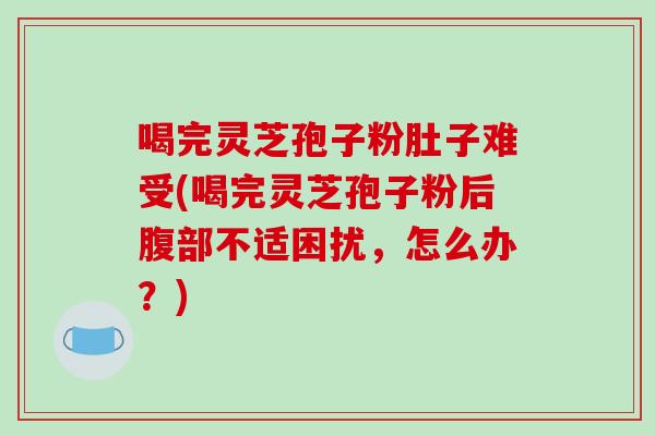 喝完灵芝孢子粉肚子难受(喝完灵芝孢子粉后腹部不适困扰，怎么办？)