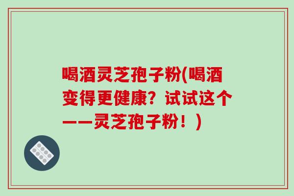 喝酒灵芝孢子粉(喝酒变得更健康？试试这个——灵芝孢子粉！)
