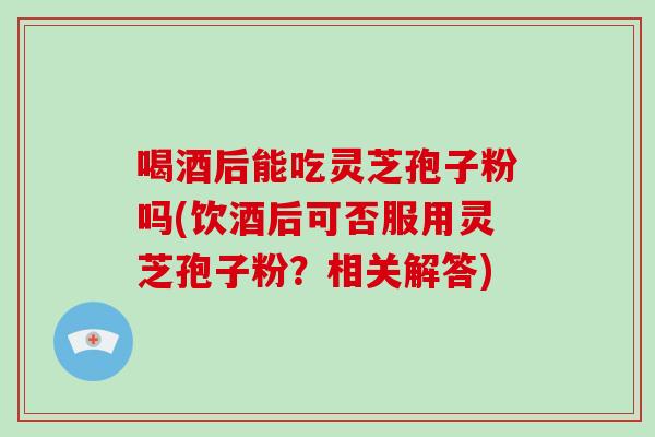 喝酒后能吃灵芝孢子粉吗(饮酒后可否服用灵芝孢子粉？相关解答)