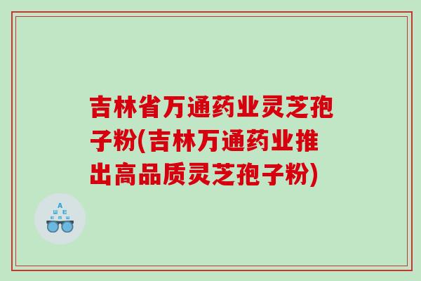 吉林省万通药业灵芝孢子粉(吉林万通药业推出高品质灵芝孢子粉)
