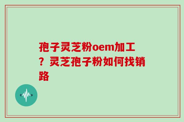 孢子灵芝粉oem加工？灵芝孢子粉如何找销路