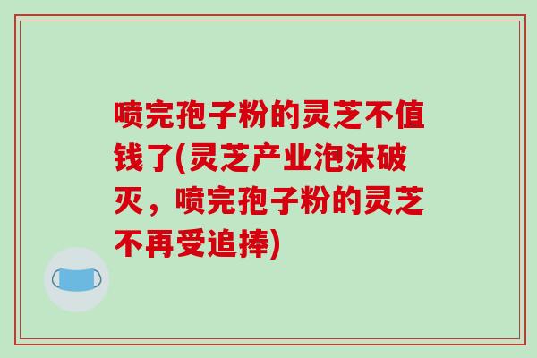 喷完孢子粉的灵芝不值钱了(灵芝产业泡沫破灭，喷完孢子粉的灵芝不再受追捧)
