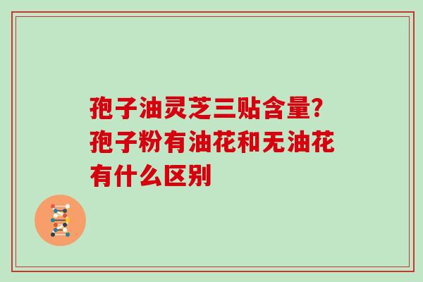 孢子油灵芝三贴含量？孢子粉有油花和无油花有什么区别