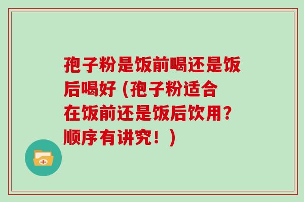 孢子粉是饭前喝还是饭后喝好 (孢子粉适合在饭前还是饭后饮用？顺序有讲究！)