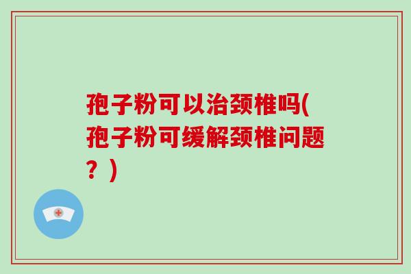 孢子粉可以颈椎吗(孢子粉可缓解颈椎问题？)