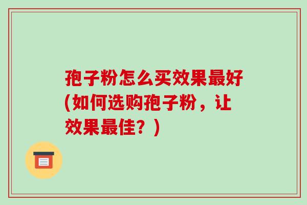 孢子粉怎么买效果好(如何选购孢子粉，让效果佳？)