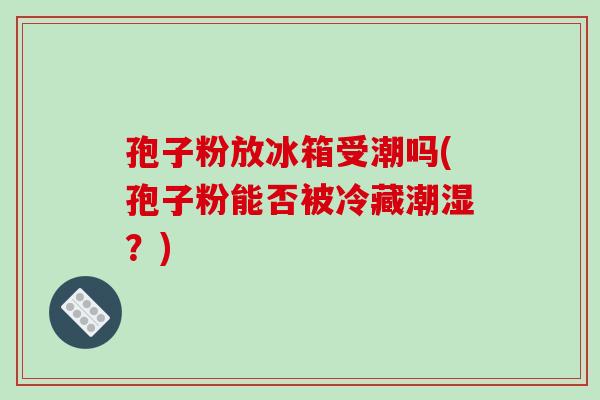 孢子粉放冰箱受潮吗(孢子粉能否被冷藏潮湿？)