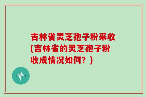 吉林省灵芝孢子粉采收(吉林省的灵芝孢子粉收成情况如何？)
