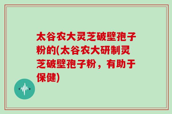 太谷农大灵芝破壁孢子粉的(太谷农大研制灵芝破壁孢子粉，有助于保健)