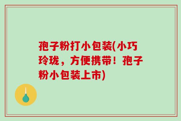 孢子粉打小包装(小巧玲珑，方便携带！孢子粉小包装上市)