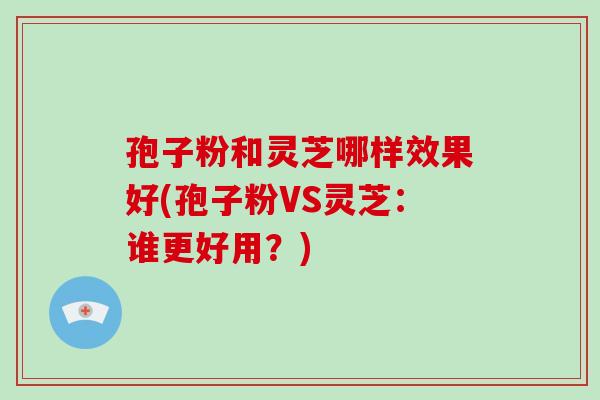 孢子粉和灵芝哪样效果好(孢子粉VS灵芝：谁更好用？)