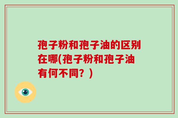 孢子粉和孢子油的区别在哪(孢子粉和孢子油有何不同？)