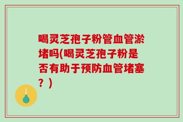 喝灵芝孢子粉管淤堵吗(喝灵芝孢子粉是否有助于堵塞？)