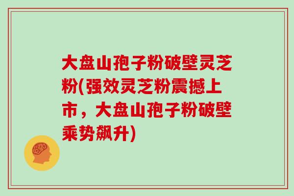 大盘山孢子粉破壁灵芝粉(强效灵芝粉震撼上市，大盘山孢子粉破壁乘势飙升)