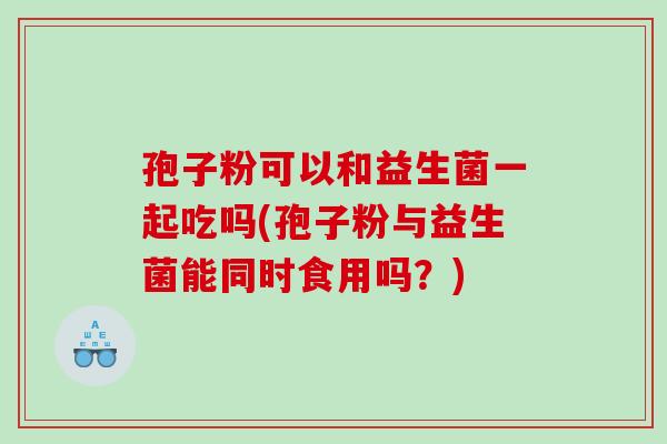 孢子粉可以和益生菌一起吃吗(孢子粉与益生菌能同时食用吗？)