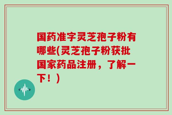 国药准字灵芝孢子粉有哪些(灵芝孢子粉获批国家药品注册,了解一下!) 国药准字灵芝孢子粉有哪些(灵芝孢子粉获批国家药品注册,了解一下!)