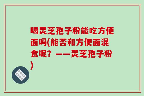 喝灵芝孢子粉能吃方便面吗(能否和方便面混食呢?——灵芝孢子粉) 喝灵芝孢子粉能吃方便面吗(能否和方便面混食呢?——灵芝孢子粉)