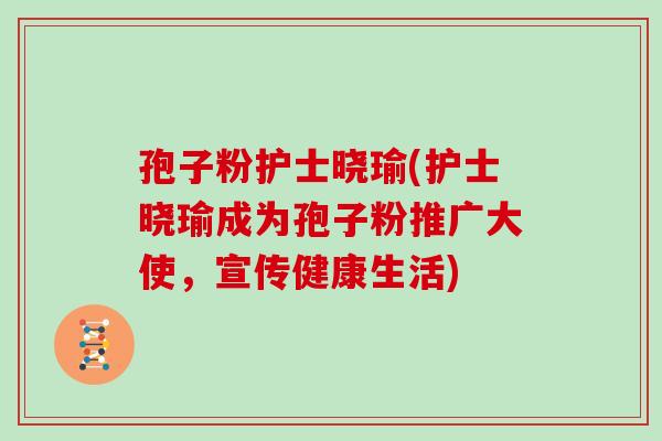 孢子粉护士晓瑜(护士晓瑜成为孢子粉推广大使，宣传健康生活)