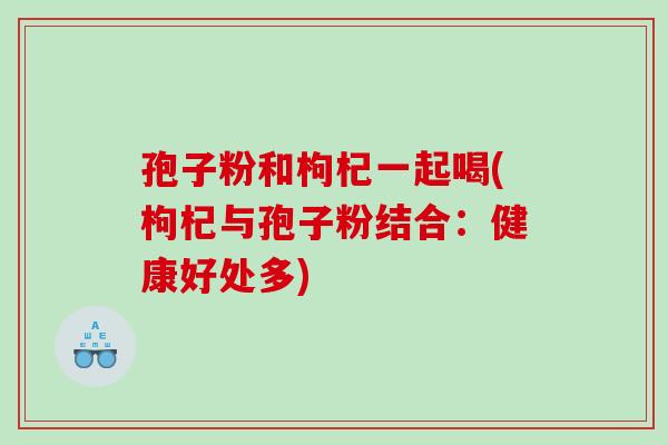 孢子粉和枸杞一起喝(枸杞与孢子粉结合：健康好处多)