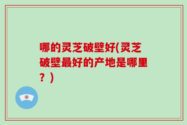 哪的灵芝破壁好(灵芝破壁好的产地是哪里？)