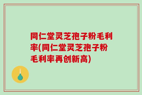 同仁堂灵芝孢子粉毛利率(同仁堂灵芝孢子粉毛利率再创新高) 同仁堂灵芝孢子粉毛利率(同仁堂灵芝孢子粉毛利率再创新高)