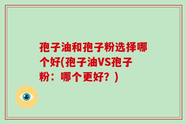 孢子油和孢子粉选择哪个好(孢子油VS孢子粉:哪个更好?) 孢子油和孢子粉选择哪个好(孢子油VS孢子粉:哪个更好?)
