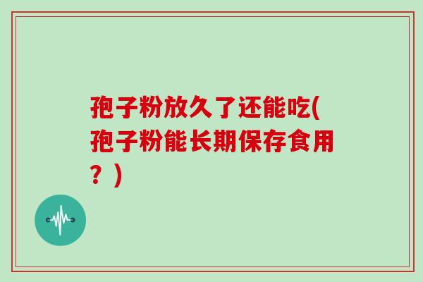 孢子粉放久了还能吃(孢子粉能长期保存食用?) 孢子粉放久了还能吃(孢子粉能长期保存食用?)