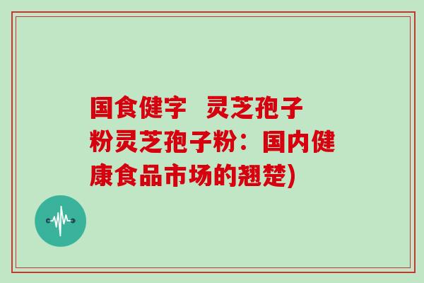 国食健字 灵芝孢子粉灵芝孢子粉:国内健康食品市场的翘楚) 国食健字 灵芝孢子粉灵芝孢子粉:国内健康食品市场的翘楚)