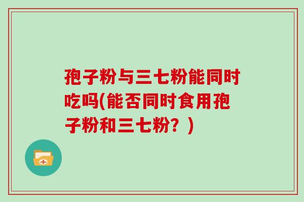 孢子粉与三七粉能同时吃吗(能否同时食用孢子粉和三七粉?) 孢子粉与三七粉能同时吃吗(能否同时食用孢子粉和三七粉?)