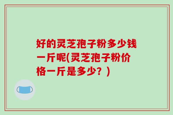 好的灵芝孢子粉多少钱一斤呢(灵芝孢子粉价格一斤是多少?) 好的灵芝孢子粉多少钱一斤呢(灵芝孢子粉价格一斤是多少?)