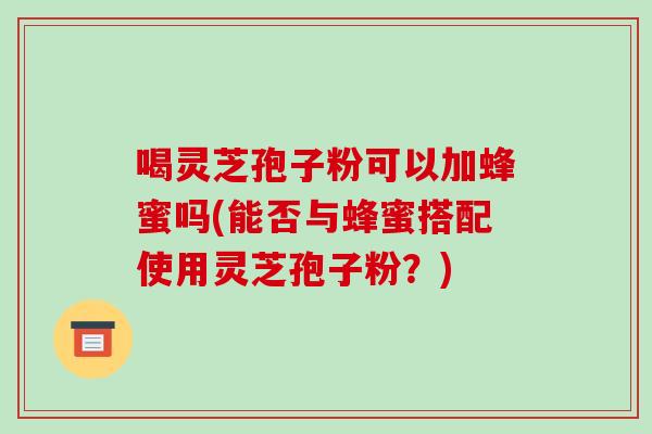喝灵芝孢子粉可以加蜂蜜吗(能否与蜂蜜搭配使用灵芝孢子粉?) 喝灵芝孢子粉可以加蜂蜜吗(能否与蜂蜜搭配使用灵芝孢子粉?)