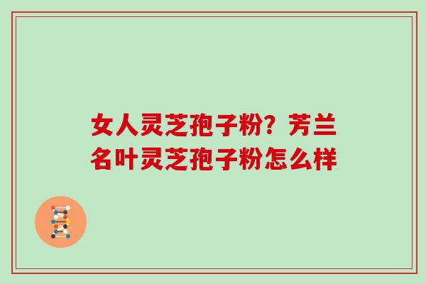 女人灵芝孢子粉?芳兰名叶灵芝孢子粉怎么样 女人灵芝孢子粉?芳兰名叶灵芝孢子粉怎么样