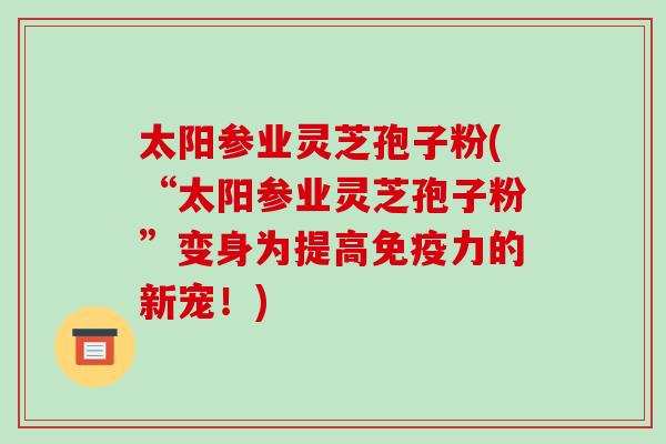 太阳参业灵芝孢子粉(“太阳参业灵芝孢子粉”变身为提高免疫力的新宠!) 太阳参业灵芝孢子粉(“太阳参业灵芝孢子粉”变身为提高免疫力的新宠!)