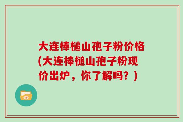 大连棒槌山孢子粉价格(大连棒槌山孢子粉现价出炉,你了解吗?) 大连棒槌山孢子粉价格(大连棒槌山孢子粉现价出炉,你了解吗?)
