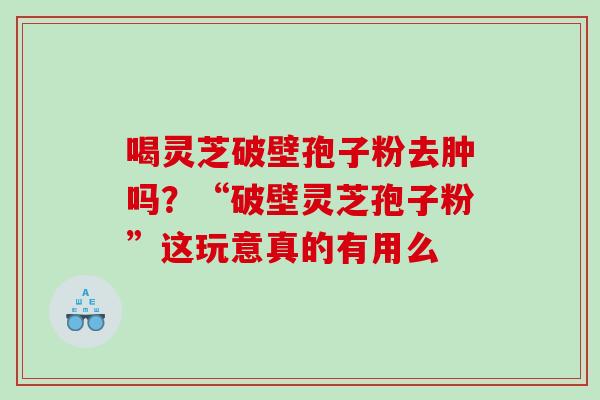 喝灵芝破壁孢子粉去肿吗?“破壁灵芝孢子粉”这玩意真的有用么 喝灵芝破壁孢子粉去肿吗?“破壁灵芝孢子粉”这玩意真的有用么