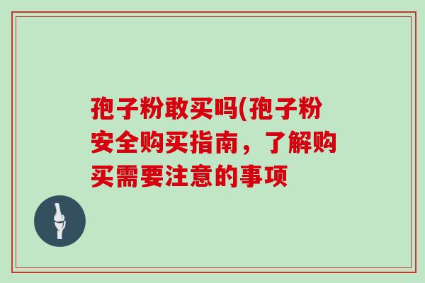 孢子粉敢买吗(孢子粉安全购买指南,了解购买需要注意的事项 孢子粉敢买吗(孢子粉安全购买指南,了解购买需要注意的事项