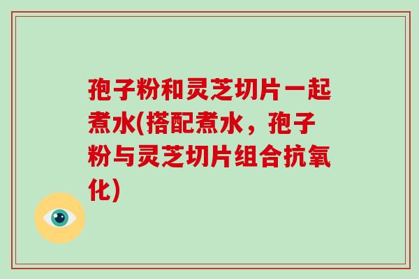 孢子粉和灵芝切片一起煮水(搭配煮水,孢子粉与灵芝切片组合) 孢子粉和灵芝切片一起煮水(搭配煮水,孢子粉与灵芝切片组合)