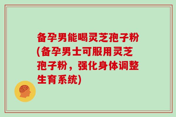 备孕男能喝灵芝孢子粉(备孕男士可服用灵芝孢子粉，强化身体调整生育系统)