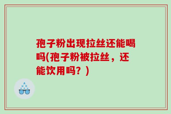 孢子粉出现拉丝还能喝吗(孢子粉被拉丝,还能饮用吗?) 孢子粉出现拉丝还能喝吗(孢子粉被拉丝,还能饮用吗?)