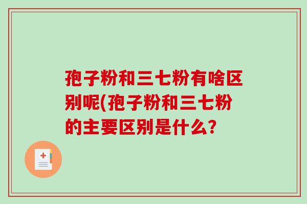 孢子粉和三七粉有啥区别呢(孢子粉和三七粉的主要区别是什么? 孢子粉和三七粉有啥区别呢(孢子粉和三七粉的主要区别是什么?