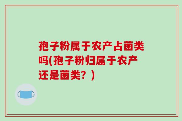孢子粉属于农产占菌类吗(孢子粉归属于农产还是菌类?) 孢子粉属于农产占菌类吗(孢子粉归属于农产还是菌类?)
